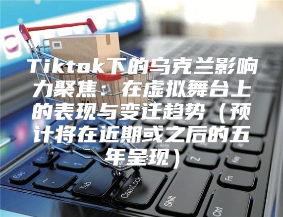 Tiktok下的乌克兰影响力聚焦：在虚拟舞台上的表现与变迁趋势预计将在近期或之后的五年呈现