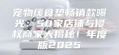 宠物缓食垫畅销款曝光：50家店铺与侵权商家大揭秘！年度版2025