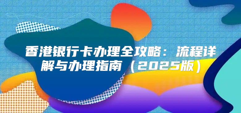 香港银行卡办理全攻略：流程详解与办理指南2025版