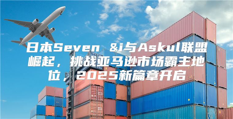 日本Seven &i与Askul联盟崛起，挑战亚马逊市场霸主地位，2025新篇章开启
