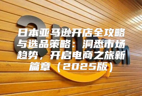 日本亚马逊开店全攻略与选品策略：洞悉市场趋势，开启电商之旅新篇章2025版