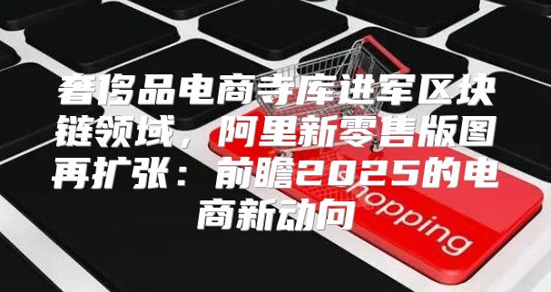 奢侈品电商寺库进军区块链领域，阿里新零售版图再扩张：前瞻2025的电商新动向