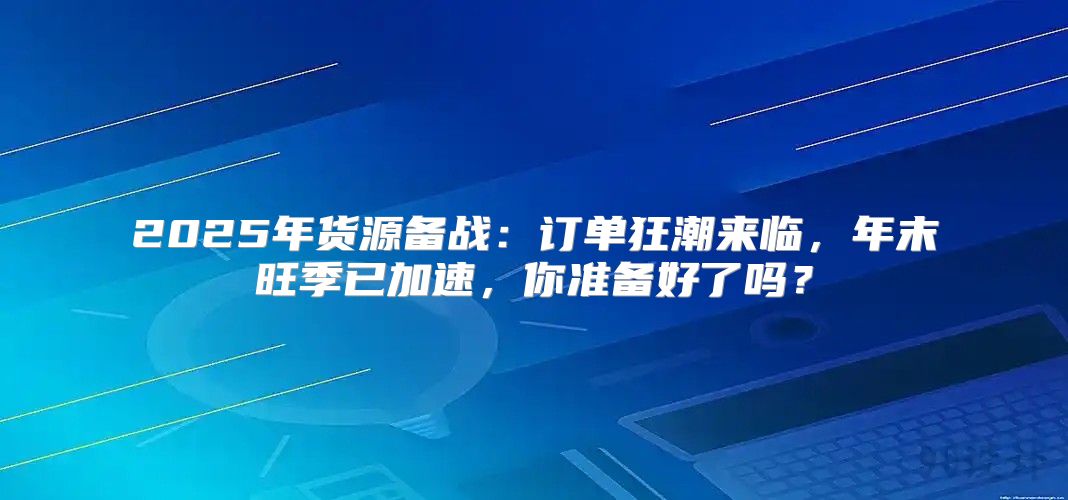 2025年货源备战：订单狂潮来临，年末旺季已加速，你准备好了吗？