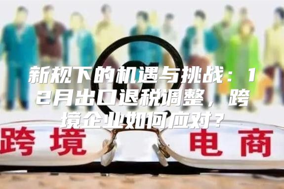 新规下的机遇与挑战：12月出口退税调整，跨境企业如何应对？