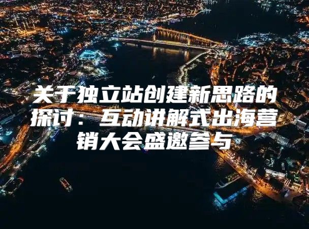 关于独立站创建新思路的探讨：互动讲解式出海营销大会盛邀参与