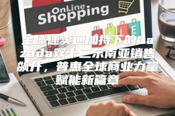 全球速卖通加持下的Lazada双十二东南亚销售飙升，普惠全球商业力量赋能新篇章