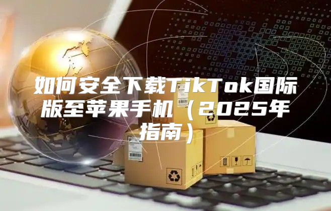 如何安全下载TikTok国际版至苹果手机2025年指南