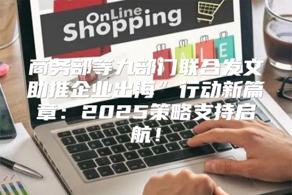 商务部等九部门联合发文助推企业出海”行动新篇章：2025策略支持启航！