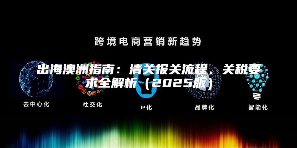 出海澳洲指南：清关报关流程、关税要求全解析2025版