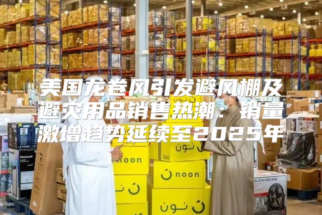美国龙卷风引发避风棚及避灾用品销售热潮：销量激增趋势延续至2025年