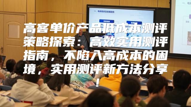 高客单价产品低成本测评策略探索：高效实用测评指南，不陷入高成本的困境，实用测评新方法分享！