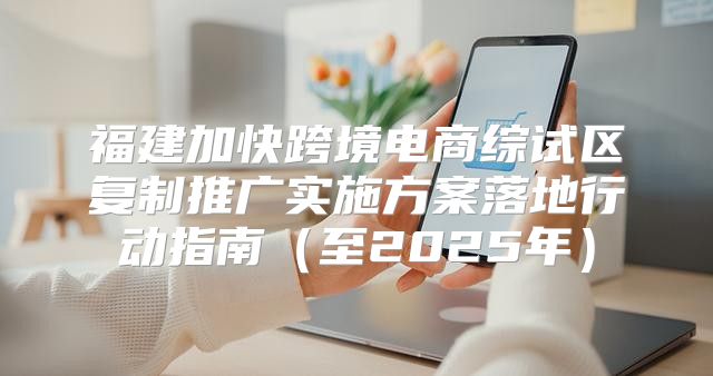 福建加快跨境电商综试区复制推广实施方案落地行动指南至2025年