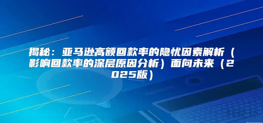 揭秘：亚马逊高额回款率的隐忧因素解析影响回款率的深层原因分析面向未来2025版