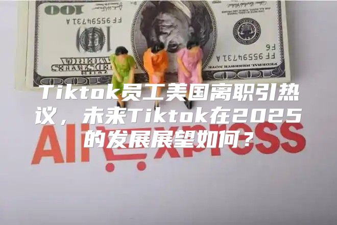Tiktok员工美国离职引热议，未来Tiktok在2025的发展展望如何？