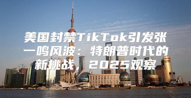 美国封禁TikTok引发张一鸣风波：特朗普时代的新挑战，2025观察