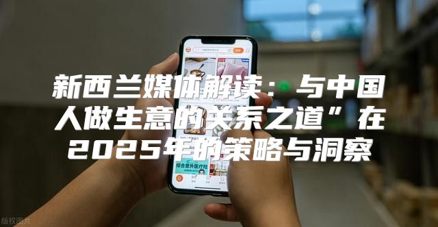 新西兰媒体解读：与中国人做生意的关系之道”在2025年的策略与洞察
