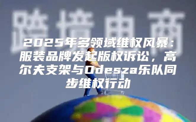 2025年多领域维权风暴：服装品牌发起版权诉讼，高尔夫支架与Odesza乐队同步维权行动
