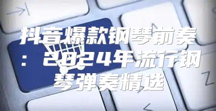 抖音爆款钢琴前奏：2025年流行钢琴弹奏精选