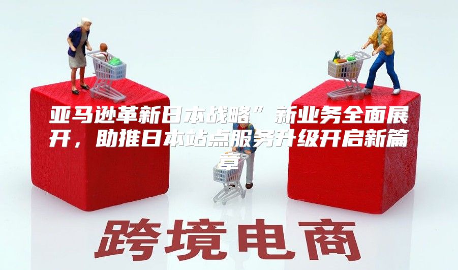 亚马逊革新日本战略”新业务全面展开，助推日本站点服务升级开启新篇章