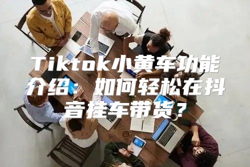 Tiktok小黄车功能介绍：如何轻松在抖音挂车带货？