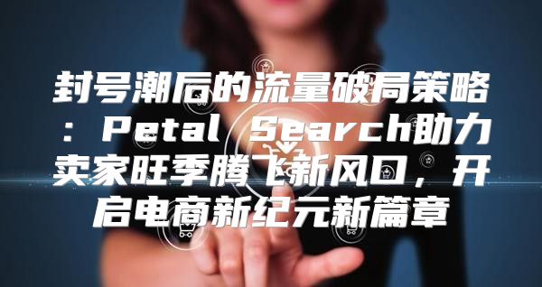 封号潮后的流量破局策略：Petal Search助力卖家旺季腾飞新风口，开启电商新纪元新篇章