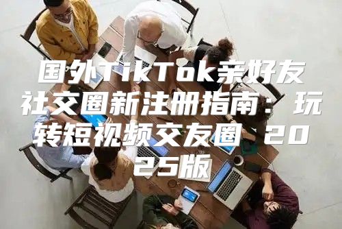 国外TikTok亲好友社交圈新注册指南：玩转短视频交友圈 2025版
