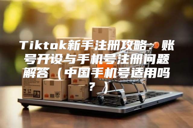 Tiktok新手注册攻略：账号开设与手机号注册问题解答中国手机号适用吗？
