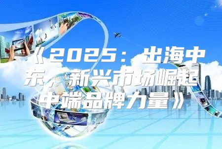 2025出海中东，新兴市场崛起中端品牌力量