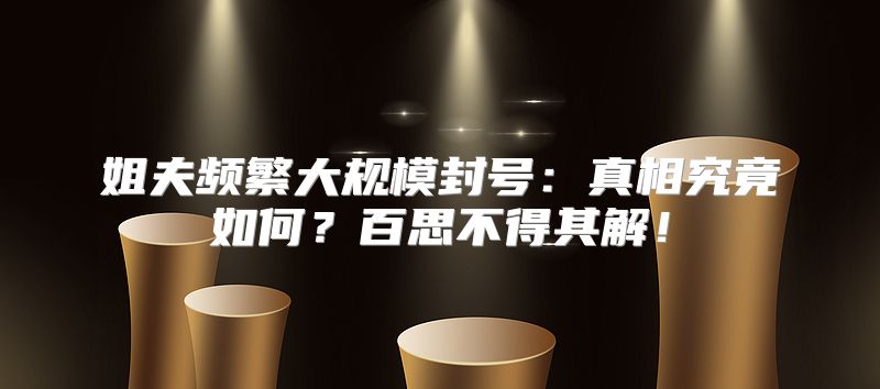 姐夫频繁大规模封号：真相究竟如何？百思不得其解！