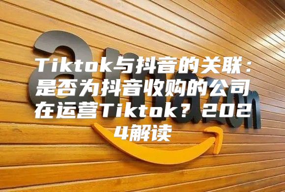 Tiktok与抖音的关联：是否为抖音收购的公司在运营Tiktok？2025解读
