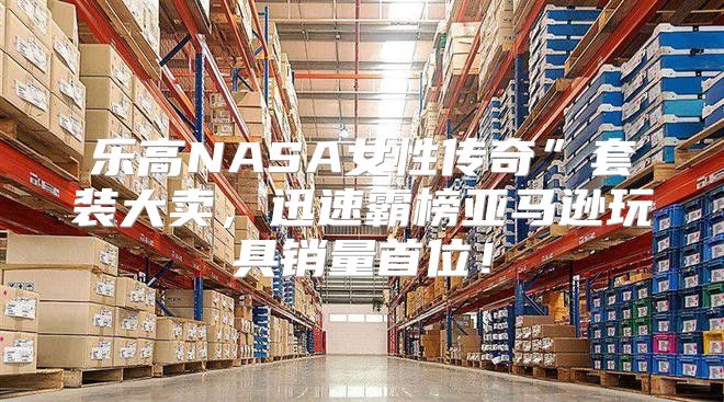 乐高NASA女性传奇”套装大卖，迅速霸榜亚马逊玩具销量首位！