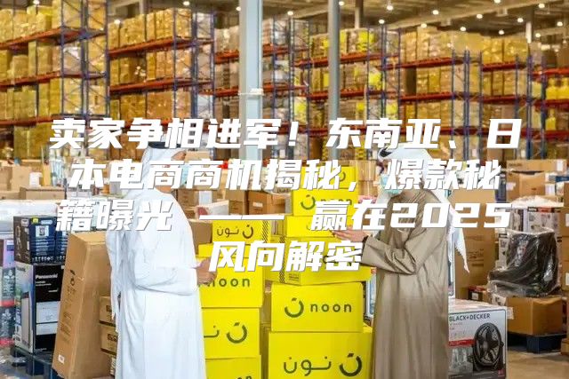 卖家争相进军！东南亚、日本电商商机揭秘，爆款秘籍曝光 —— 赢在2025风向解密
