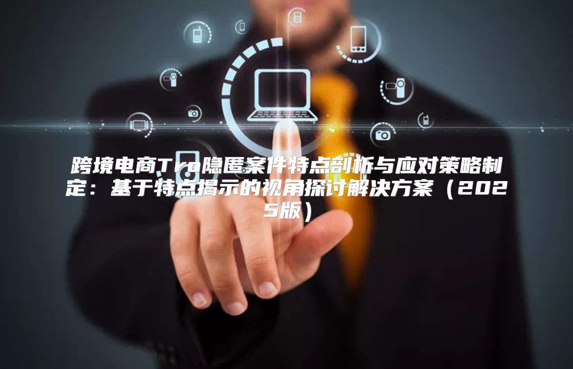 跨境电商Tro隐匿案件特点剖析与应对策略制定：基于特点揭示的视角探讨解决方案2025版
