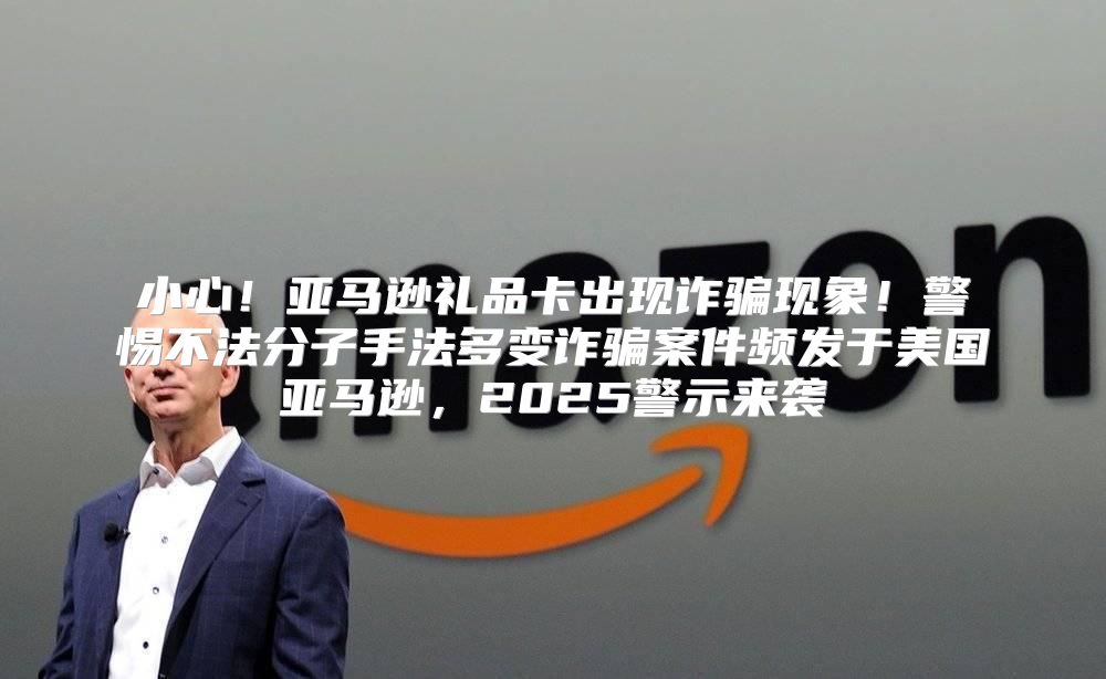 小心！亚马逊礼品卡出现诈骗现象！警惕不法分子手法多变诈骗案件频发于美国亚马逊，2025警示来袭