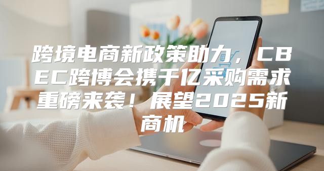 跨境电商新政策助力，CBEC跨博会携千亿采购需求重磅来袭！展望2025新商机