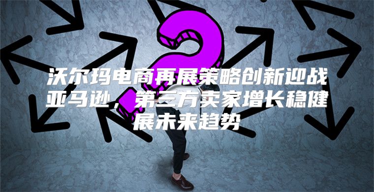 沃尔玛电商再展策略创新迎战亚马逊，第三方卖家增长稳健展未来趋势