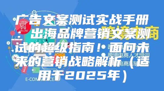 广告文案测试实战手册：出海品牌营销文案测试的超级指南！面向未来的营销战略解析适用于2025年