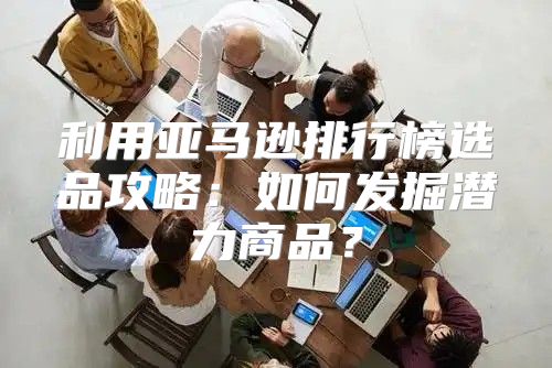 利用亚马逊排行榜选品攻略：如何发掘潜力商品？