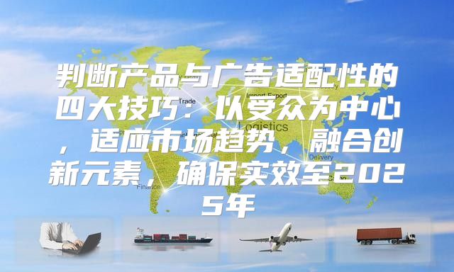 判断产品与广告适配性的四大技巧：以受众为中心，适应市场趋势，融合创新元素，确保实效至2025年