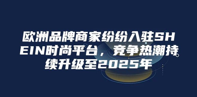 欧洲品牌商家纷纷入驻SHEIN时尚平台，竞争热潮持续升级至2025年