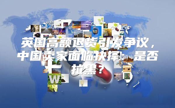 英国高额退货引发争议，中国卖家面临抉择：是否拉黑？