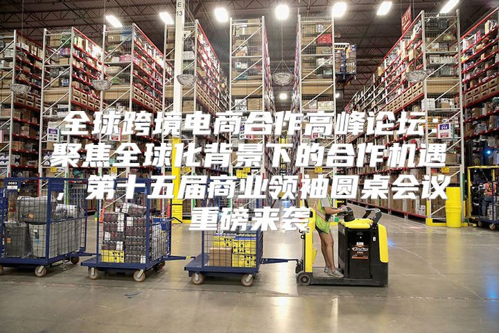 全球跨境电商合作高峰论坛：聚焦全球化背景下的合作机遇，第十五届商业领袖圆桌会议重磅来袭