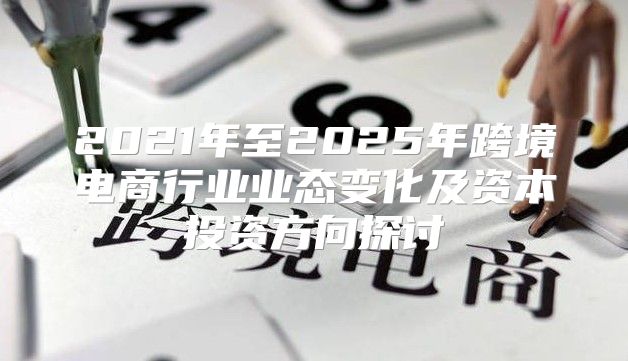 2021年至2025年跨境电商行业业态变化及资本投资方向探讨