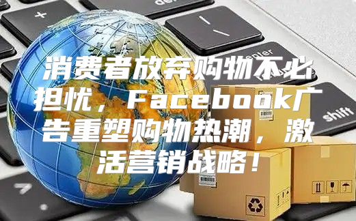 消费者放弃购物不必担忧，Facebook广告重塑购物热潮，激活营销战略！