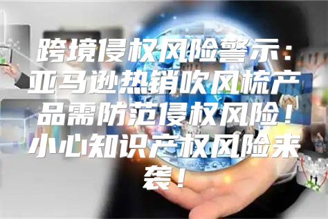 跨境侵权风险警示：亚马逊热销吹风梳产品需防范侵权风险！小心知识产权风险来袭！