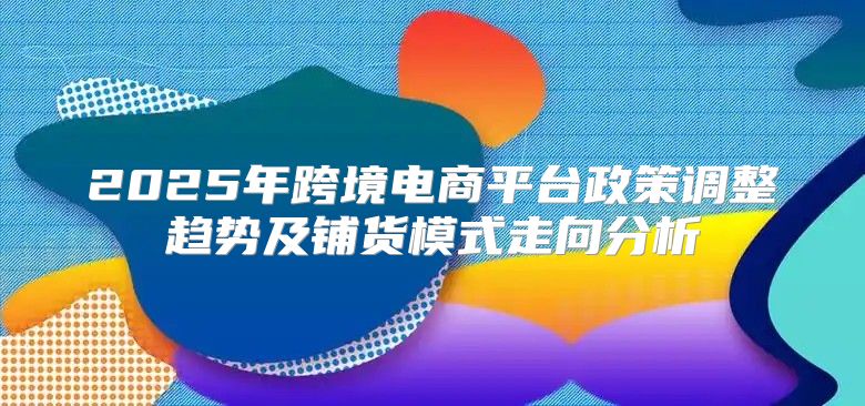 2025年跨境电商平台政策调整趋势及铺货模式走向分析