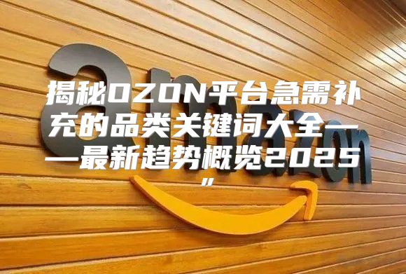 揭秘OZON平台急需补充的品类关键词大全——最新趋势概览2025”