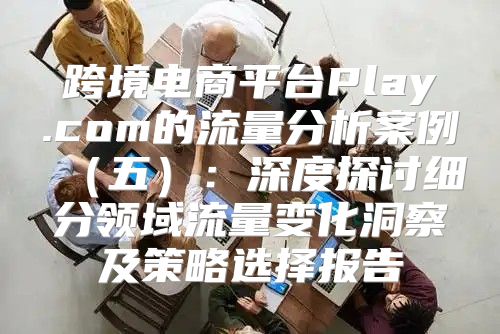 跨境电商平台Play.com的流量分析案例五：深度探讨细分领域流量变化洞察及策略选择报告