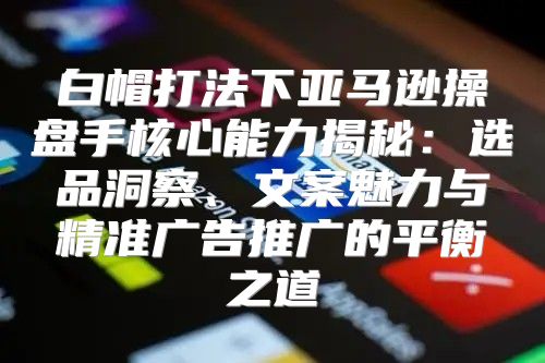 白帽打法下亚马逊操盘手核心能力揭秘：选品洞察、文案魅力与精准广告推广的平衡之道