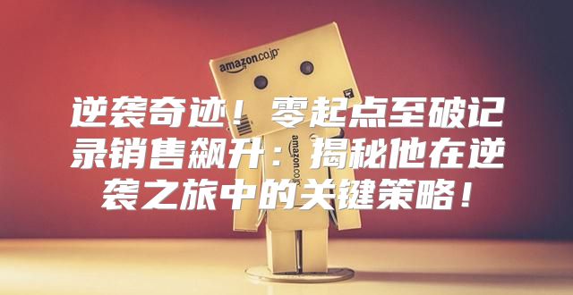 逆袭奇迹！零起点至破记录销售飙升：揭秘他在逆袭之旅中的关键策略！